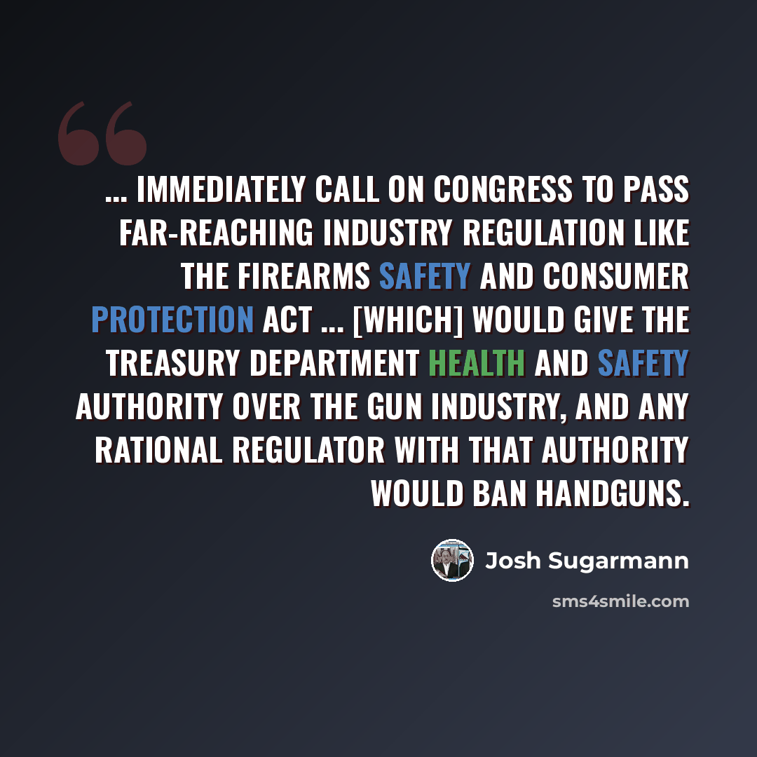 “... immediately call on Congress to pass far-reaching industry regulation like the Firearms Safety and Consumer Protection Act ... [which] would give the Treasury Department health and safety authority over the gun industry, and any rational regulator with that authority would ban handguns.” quote by Josh Sugarmann