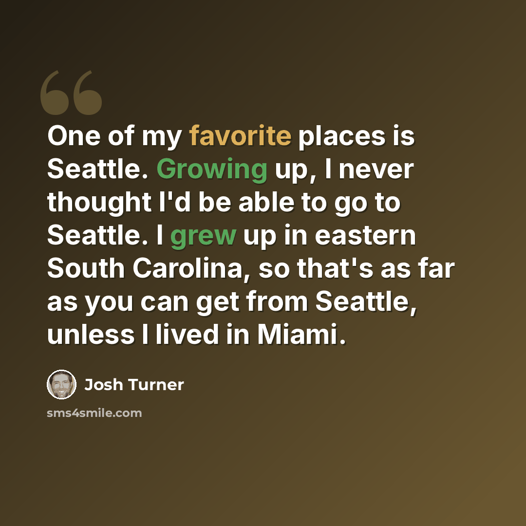 “One of my favorite places is Seattle. Growing up, I never thought I'd be able to go to Seattle. I grew up in eastern South Carolina, so that's as far as you can get from Seattle, unless I lived in Miami.” quote by Josh Turner