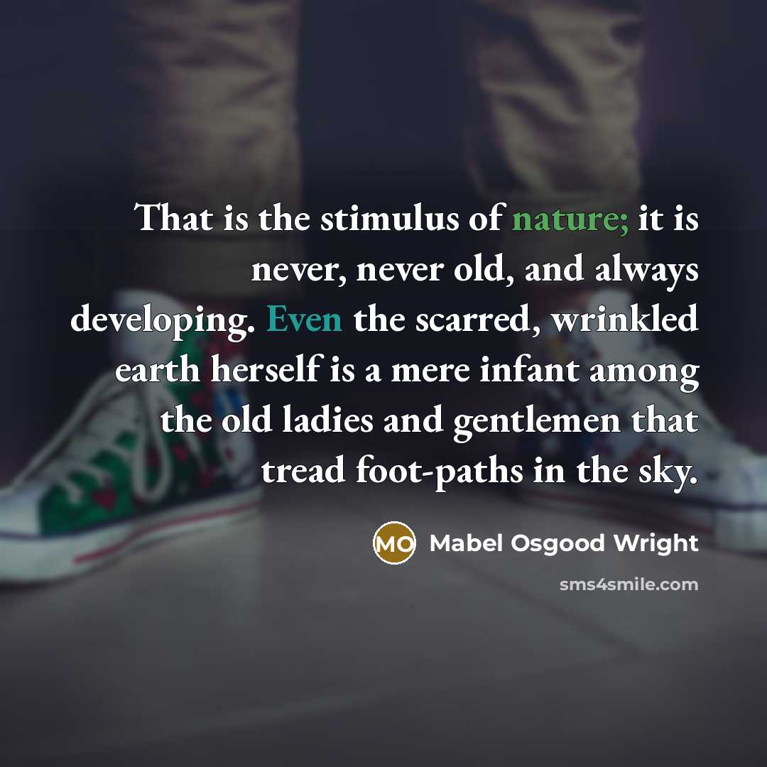 “That is the stimulus of nature; it is never, never old, and always developing. Even the scarred, wrinkled earth herself is a mere infant among the old ladies and gentlemen that tread foot-paths in the sky.” quote by Mabel Osgood Wright