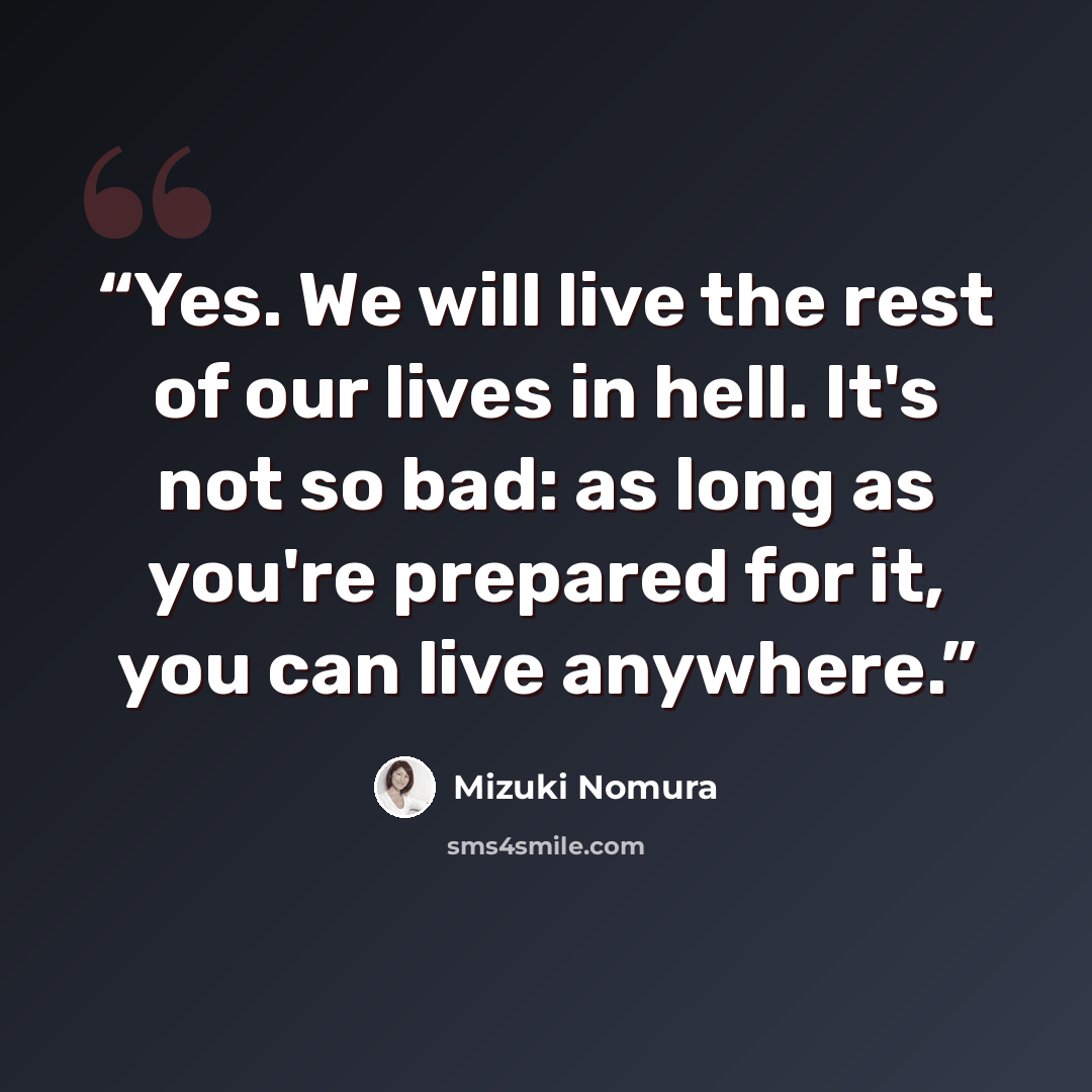 “Yes. We will live the rest of our lives in hell. It's not so bad: as long as you're prepared for it, you can live anywhere.” quote by Mizuki Nomura