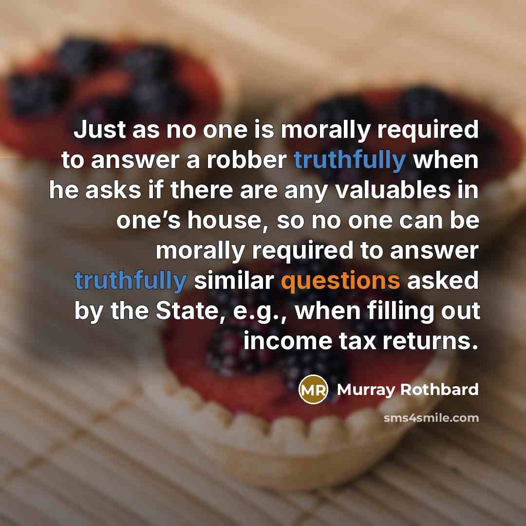 “Just as no one is morally required to answer a robber truthfully when he asks if there are any valuables in one’s house, so no one can be morally required to answer truthfully similar questions asked by the State, e.g., when filling out income tax returns.” quote by Murray Rothbard