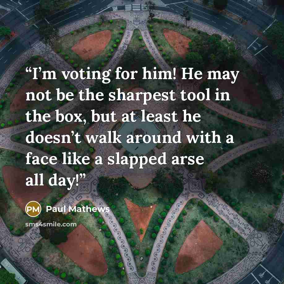 “I’m voting for him! He may not be the sharpest tool in the box, but at least he doesn’t walk around with a face like a slapped arse all day!” quote by Paul Mathews