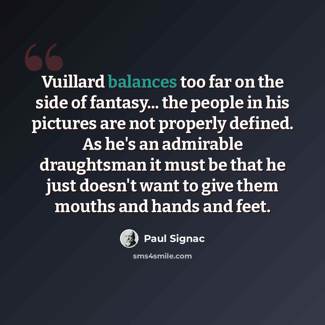 “Vuillard balances too far on the side of fantasy... the people in his pictures are not properly defined. As he's an admirable draughtsman it must be that he just doesn't want to give them mouths and hands and feet.” quote by Paul Signac