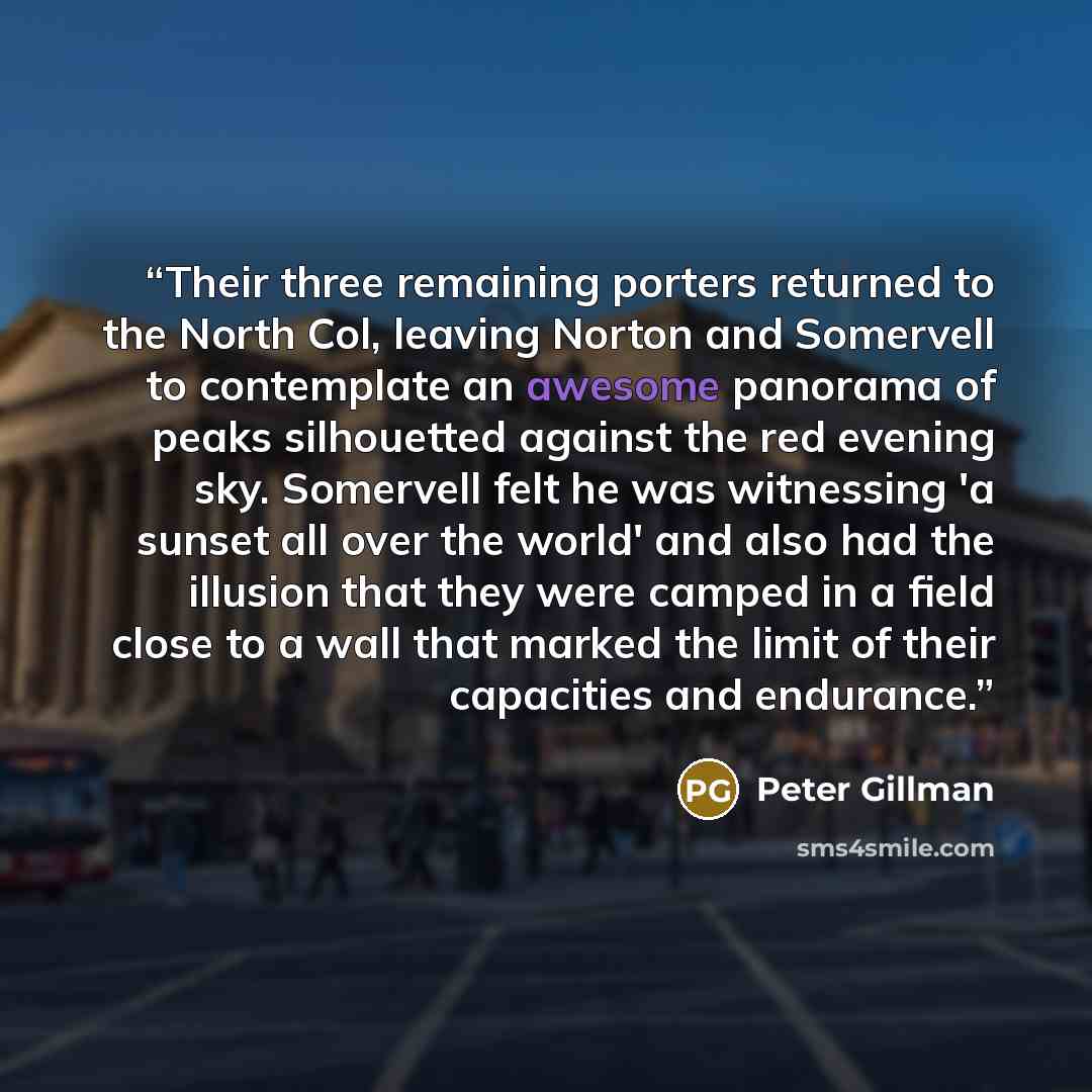 “Their three remaining porters returned to the North Col, leaving Norton and Somervell to contemplate an awesome panorama of peaks silhouetted against the red evening sky. Somervell felt he was witnessing 'a sunset all over the world' and also had the illusion that they were camped in a field close…” quote by Peter Gillman