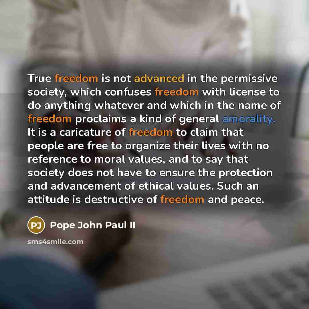 “True freedom is not advanced in the permissive society, which confuses freedom with license to do anything whatever and which in the name of freedom proclaims a kind of general amorality. It is a caricature of freedom to claim that people are free to organize their lives with no reference to moral…” quote by Pope John Paul II