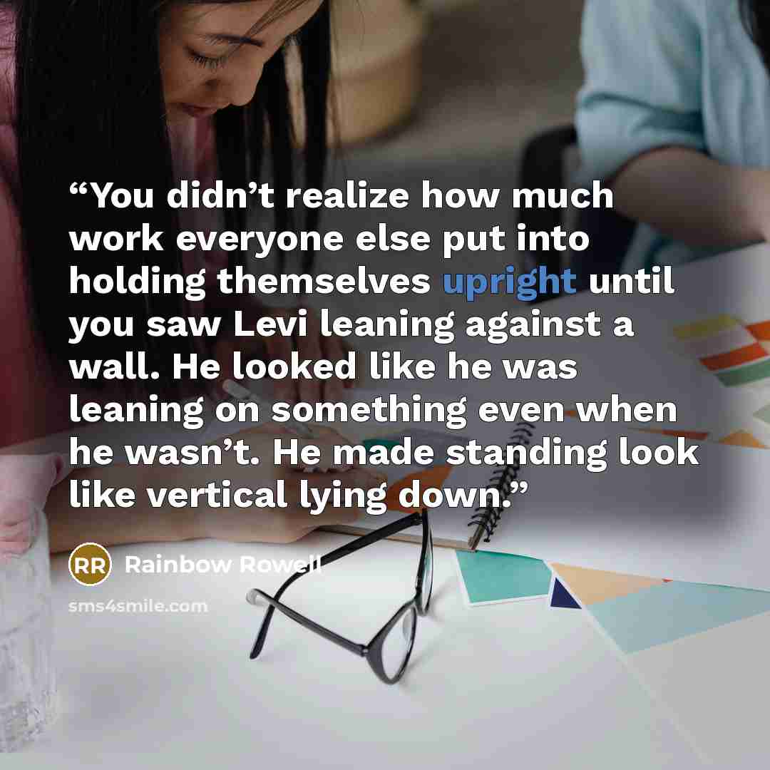 “You didn’t realize how much work everyone else put into holding themselves upright until you saw Levi leaning against a wall. He looked like he was leaning on something even when he wasn’t. He made standing look like vertical lying down.” quote by Rainbow Rowell