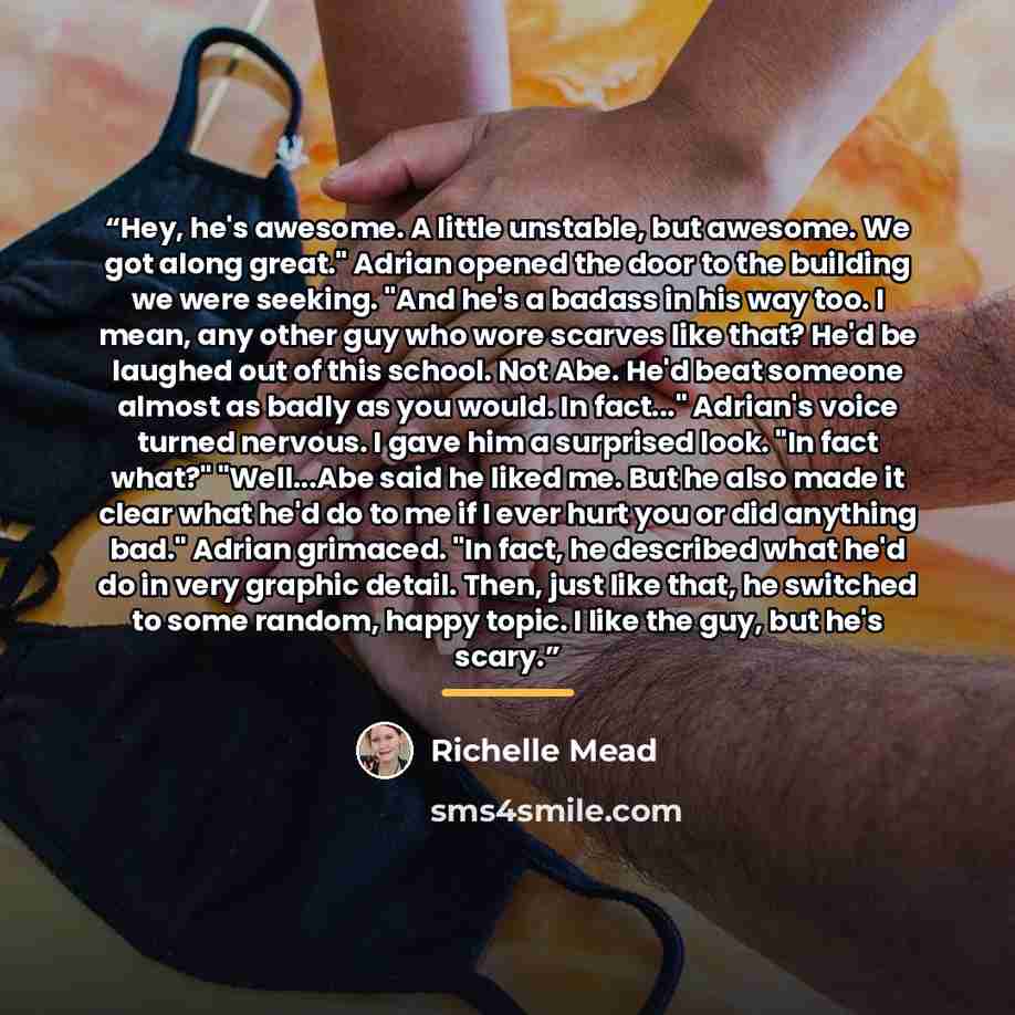 “Hey, he's awesome. A little unstable, but awesome. We got along great." Adrian opened the door to the building we were seeking. "And he's a badass in his way too. I mean, any other guy who wore scarves like that? He'd be laughed out of this school. Not Abe. He'd beat someone almost as badly as you…” quote by Richelle Mead