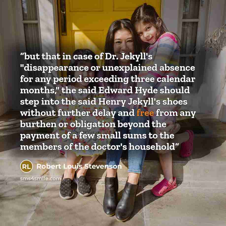 “but that in case of Dr. Jekyll's "disappearance or unexplained absence for any period exceeding three calendar months," the said Edward Hyde should step into the said Henry Jekyll's shoes without further delay and free from any burthen or obligation beyond the payment of a few small sums to the…” quote by Robert Louis Stevenson