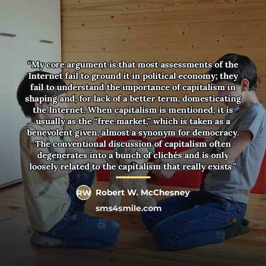 “My core argument is that most assessments of the Internet fail to ground it in political economy; they fail to understand the importance of capitalism in shaping and, for lack of a better term, domesticating the Internet. When capitalism is mentioned, it is usually as the “free market,” which is…” quote by Robert W. McChesney