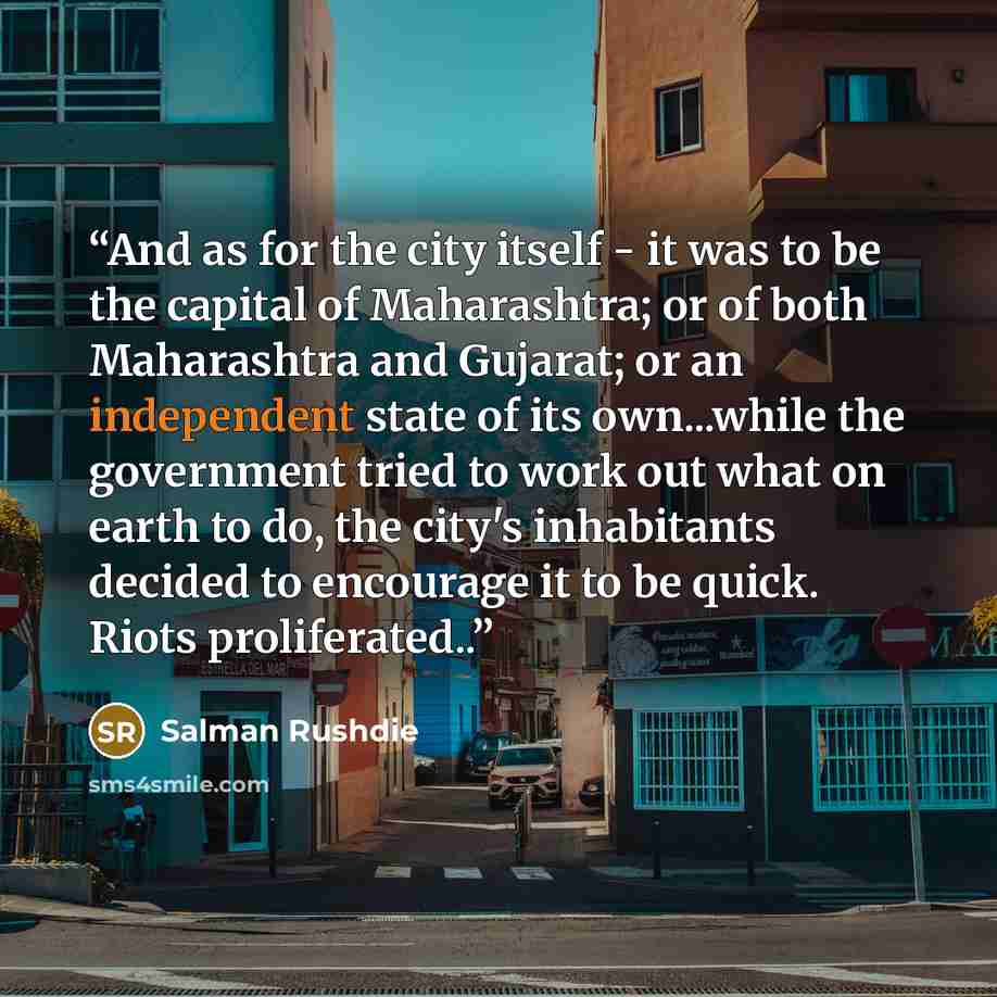“And as for the city itself - it was to be the capital of Maharashtra; or of both Maharashtra and Gujarat; or an independent state of its own...while the government tried to work out what on earth to do, the city's inhabitants decided to encourage it to be quick. Riots proliferated..” quote by Salman Rushdie