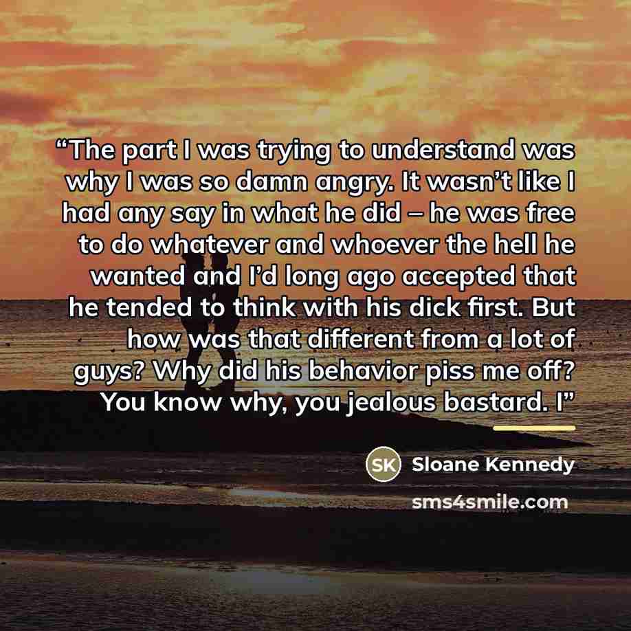 “The part I was trying to understand was why I was so damn angry. It wasn’t like I had any say in what he did – he was free to do whatever and whoever the hell he wanted and I’d long ago accepted that he tended to think with his dick first. But how was that different from a lot of guys? Why did his…” quote by Sloane Kennedy