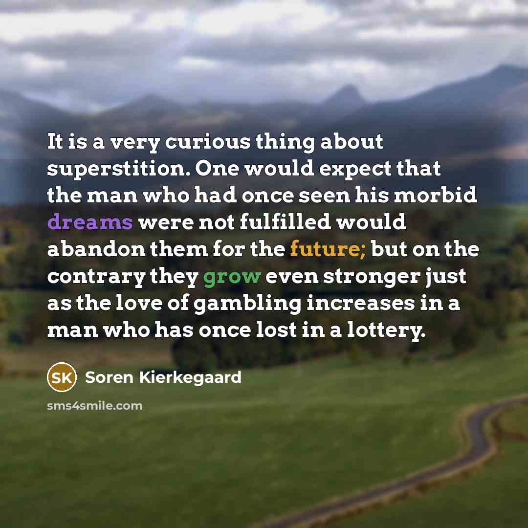 “It is a very curious thing about superstition. One would expect that the man who had once seen his morbid dreams were not fulfilled would abandon them for the future; but on the contrary they grow even stronger just as the love of gambling increases in a man who has once lost in a lottery.” quote by Soren Kierkegaard