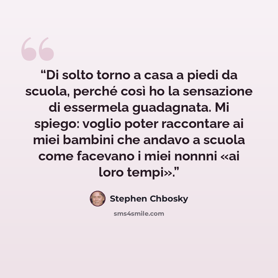 “Di solto torno a casa a piedi da scuola, perché così ho la sensazione di essermela guadagnata. Mi spiego: voglio poter raccontare ai miei bambini che andavo a scuola come facevano i miei nonnni «ai loro tempi».” quote by Stephen Chbosky