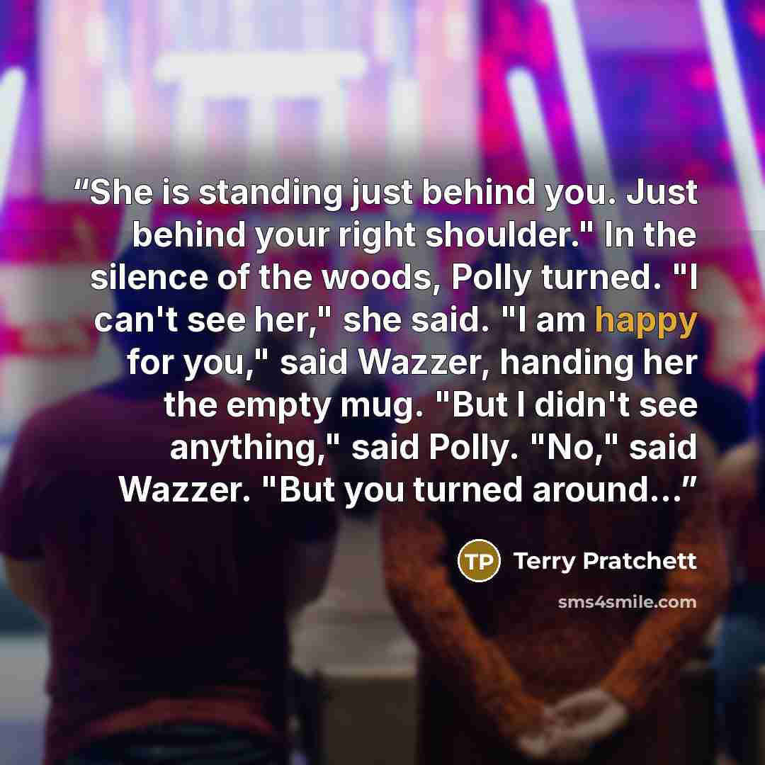 “She is standing just behind you. Just behind your right shoulder." In the silence of the woods, Polly turned. "I can't see her," she said. "I am happy for you," said Wazzer, handing her the empty mug. "But I didn't see anything," said Polly. "No," said Wazzer. "But you turned around...” quote by Terry Pratchett