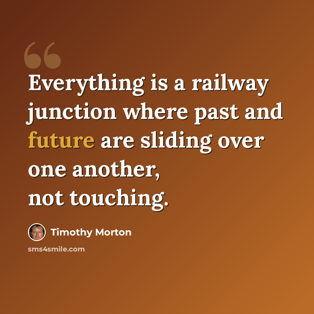 “Everything is a railway junction where past and future are sliding over one another, not touching.” quote by Timothy Morton