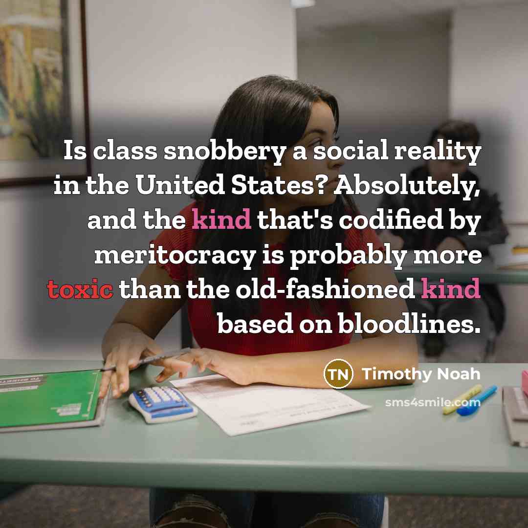 “Is class snobbery a social reality in the United States? Absolutely, and the kind that's codified by meritocracy is probably more toxic than the old-fashioned kind based on bloodlines.” quote by Timothy Noah