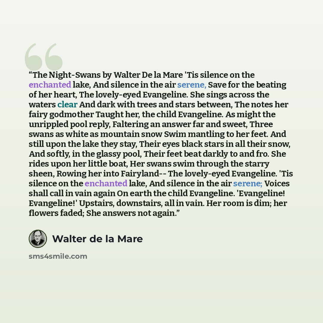 “The Night-Swans by Walter De la Mare 'Tis silence on the enchanted lake, And silence in the air serene, Save for the beating of her heart, The lovely-eyed Evangeline. She sings across the waters clear And dark with trees and stars between, The notes her fairy godmother Taught her, the child…” quote by Walter de la Mare