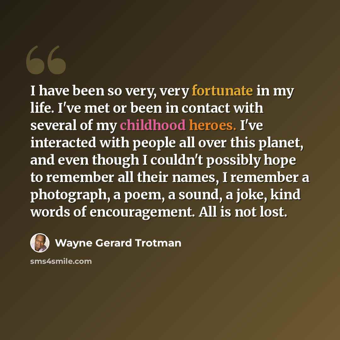 “I have been so very, very fortunate in my life. I've met or been in contact with several of my childhood heroes. I've interacted with people all over this planet, and even though I couldn't possibly hope to remember all their names, I remember a photograph, a poem, a sound, a joke, kind words of…” quote by Wayne Gerard Trotman