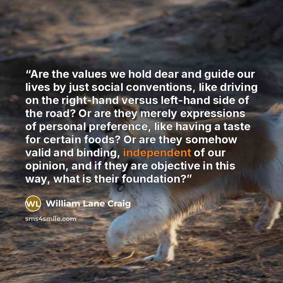 “Are the values we hold dear and guide our lives by just social conventions, like driving on the right-hand versus left-hand side of the road? Or are they merely expressions of personal preference, like having a taste for certain foods? Or are they somehow valid and binding, independent of our…” quote by William Lane Craig