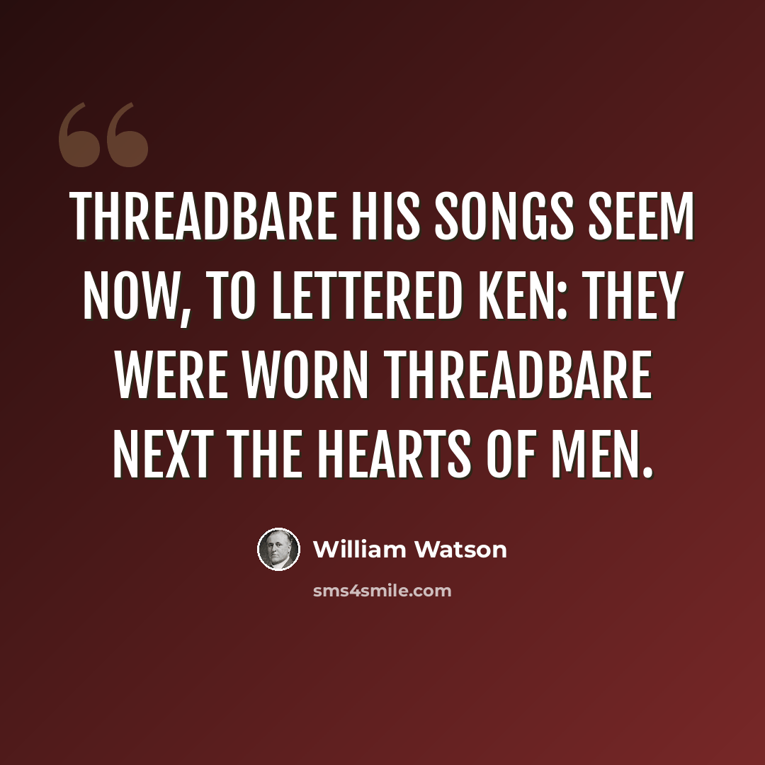 “Threadbare his songs seem now, to lettered ken: They were worn threadbare next the hearts of men.” quote by William Watson