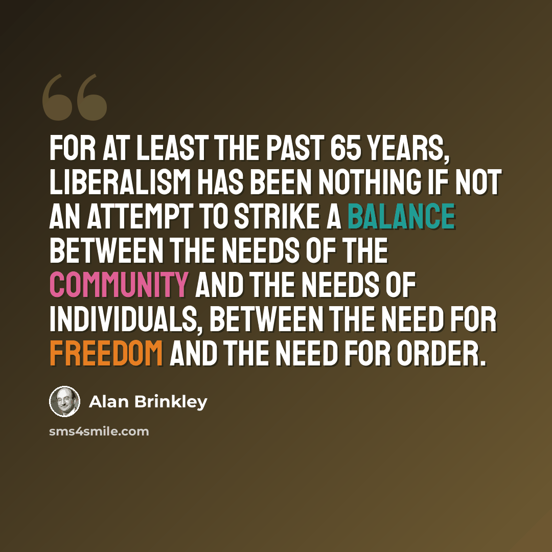 “For at least the past 65 years, liberalism has been nothing if not an attempt to strike a balance between the needs of the community and the needs of individuals, between the need for freedom and the need for order.” quote by Alan Brinkley