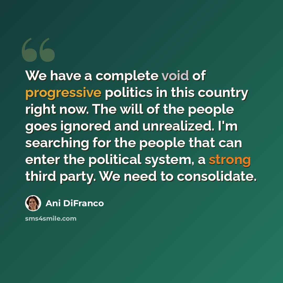 “We have a complete void of progressive politics in this country right now. The will of the people goes ignored and unrealized. I'm searching for the people that can enter the political system, a strong third party. We need to consolidate.” quote by Ani DiFranco