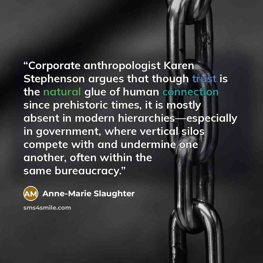 “Corporate anthropologist Karen Stephenson argues that though trust is the natural glue of human connection since prehistoric times, it is mostly absent in modern hierarchies—especially in government, where vertical silos compete with and undermine one another, often within the same bureaucracy.” quote by Anne-Marie Slaughter