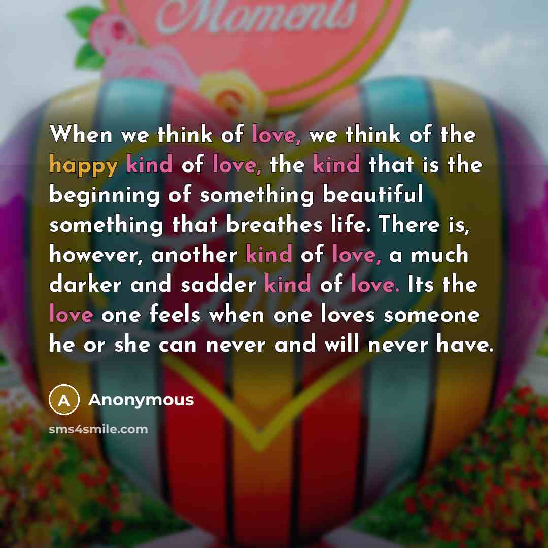 “When we think of love, we think of the happy kind of love, the kind that is the beginning of something beautiful something that breathes life. There is, however, another kind of love, a much darker and sadder kind of love. Its the love one feels when one loves someone he or she can never and will…” quote by Anonymous