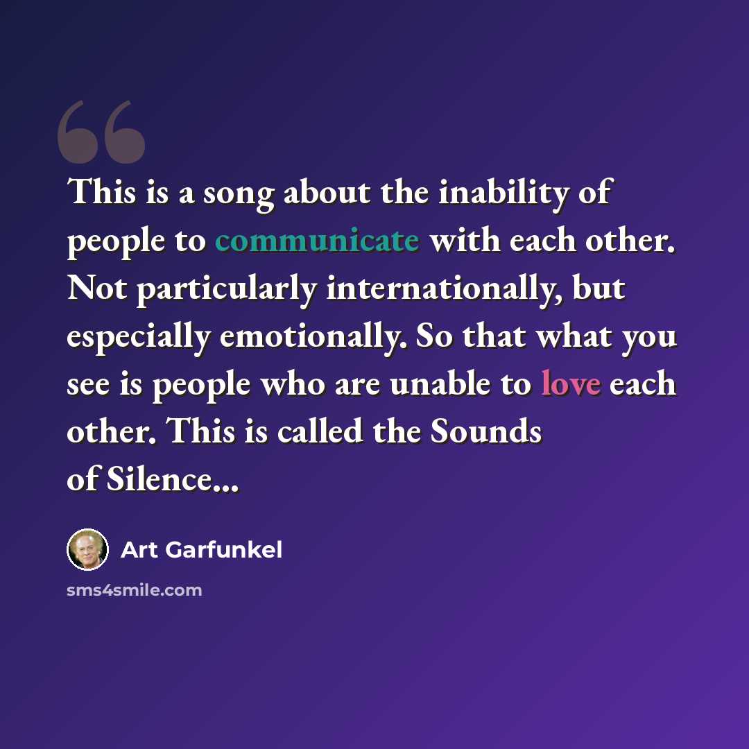 “This is a song about the inability of people to communicate with each other. Not particularly internationally, but especially emotionally. So that what you see is people who are unable to love each other. This is called the Sounds of Silence...” quote by Art Garfunkel