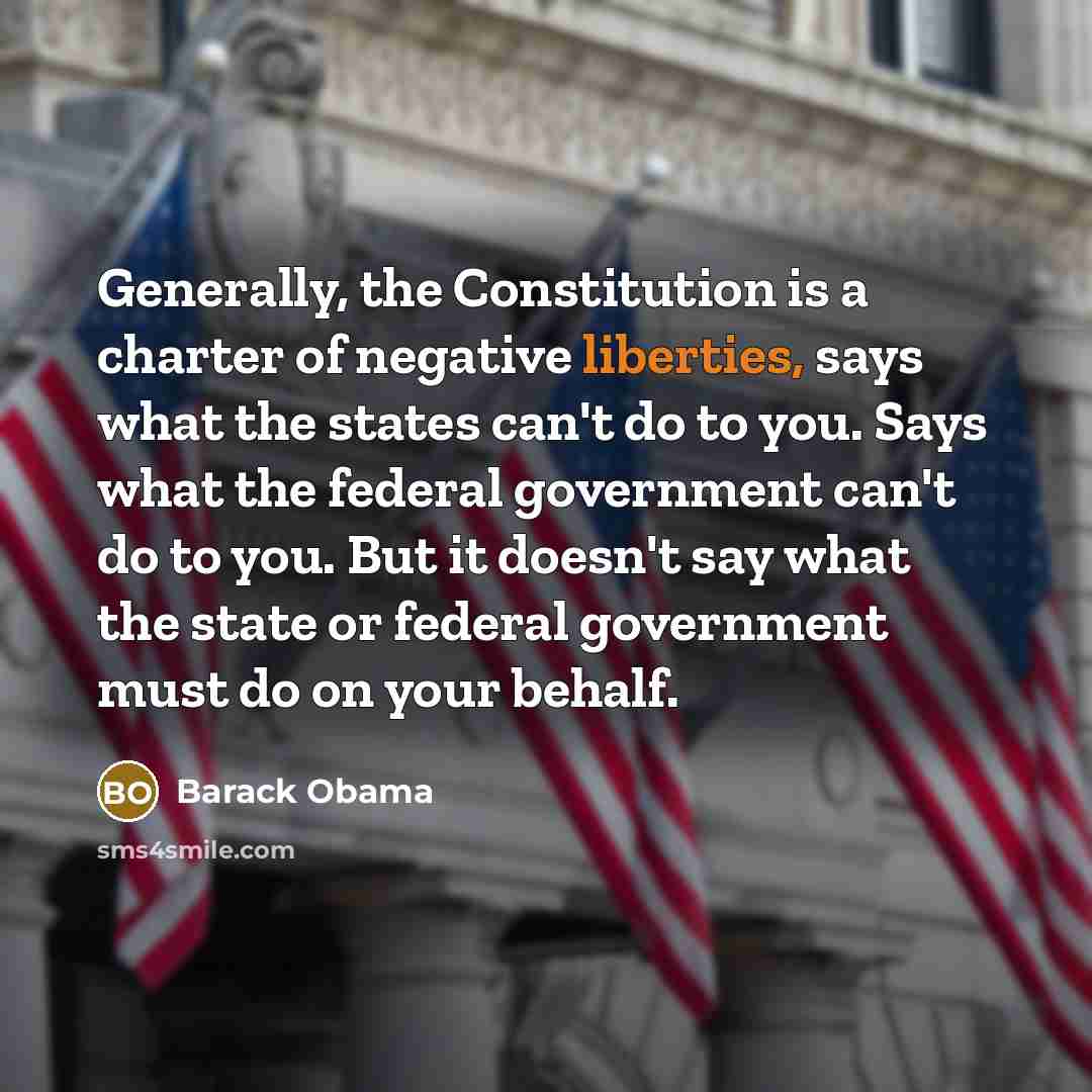 “Generally, the Constitution is a charter of negative liberties, says what the states can't do to you. Says what the federal government can't do to you. But it doesn't say what the state or federal government must do on your behalf.” quote by Barack Obama