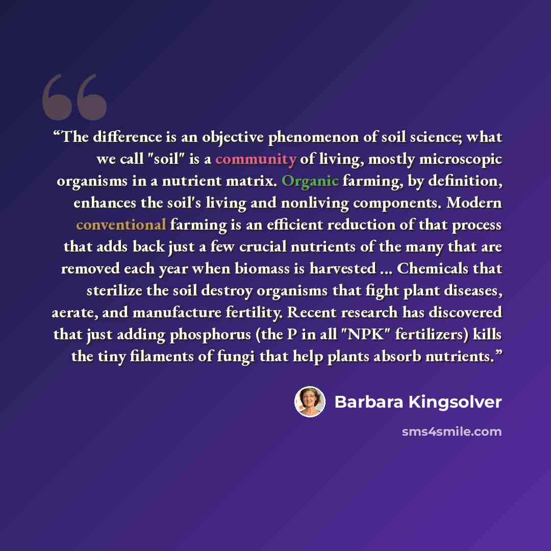“The difference is an objective phenomenon of soil science; what we call "soil" is a community of living, mostly microscopic organisms in a nutrient matrix. Organic farming, by definition, enhances the soil's living and nonliving components. Modern conventional farming is an efficient reduction of…” quote by Barbara Kingsolver
