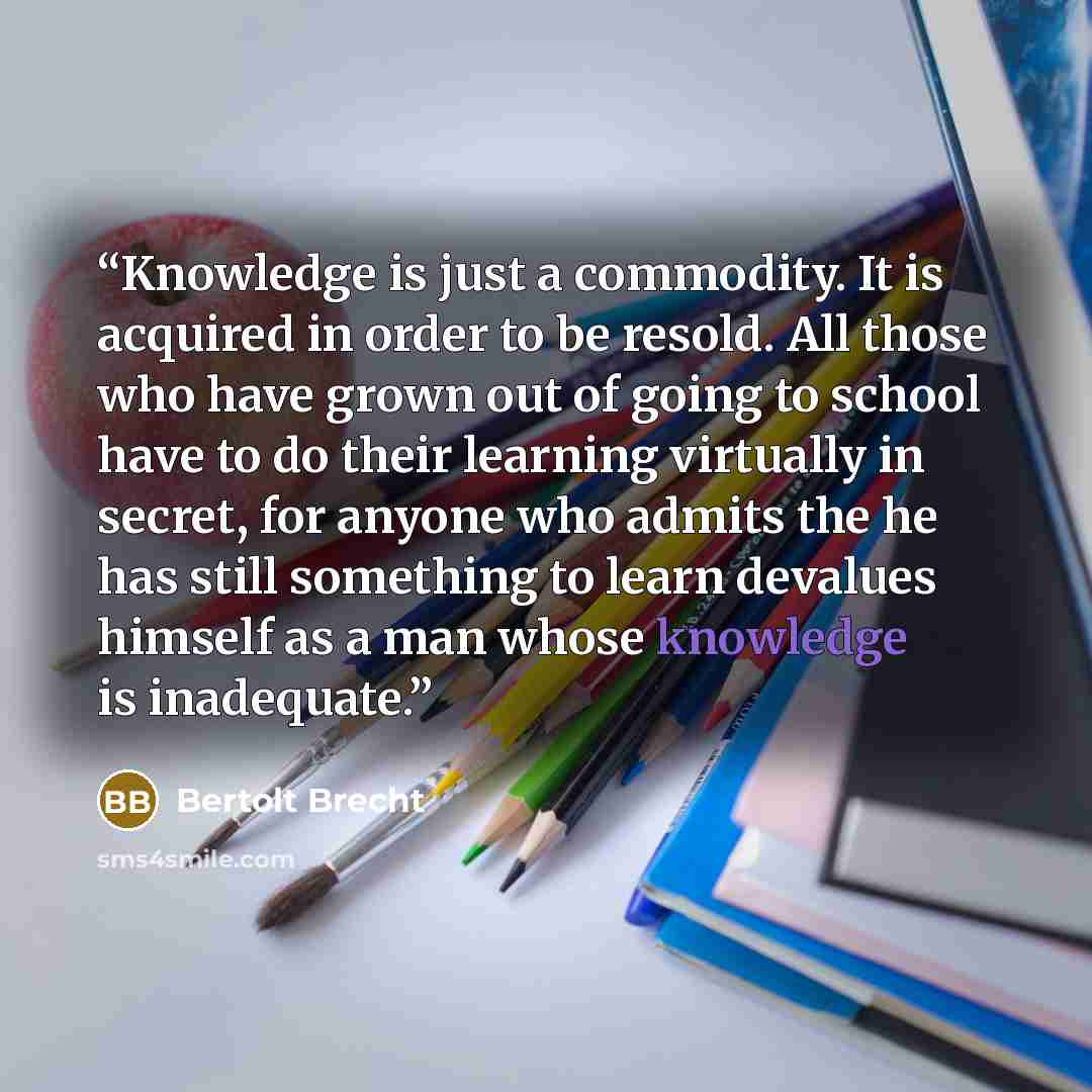 “Knowledge is just a commodity. It is acquired in order to be resold. All those who have grown out of going to school have to do their learning virtually in secret, for anyone who admits the he has still something to learn devalues himself as a man whose knowledge is inadequate.” quote by Bertolt Brecht