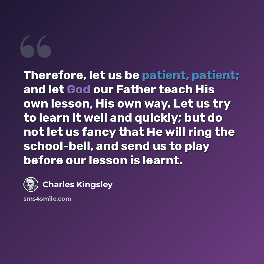 “Therefore, let us be patient, patient; and let God our Father teach His own lesson, His own way. Let us try to learn it well and quickly; but do not let us fancy that He will ring the school-bell, and send us to play before our lesson is learnt.” quote by Charles Kingsley