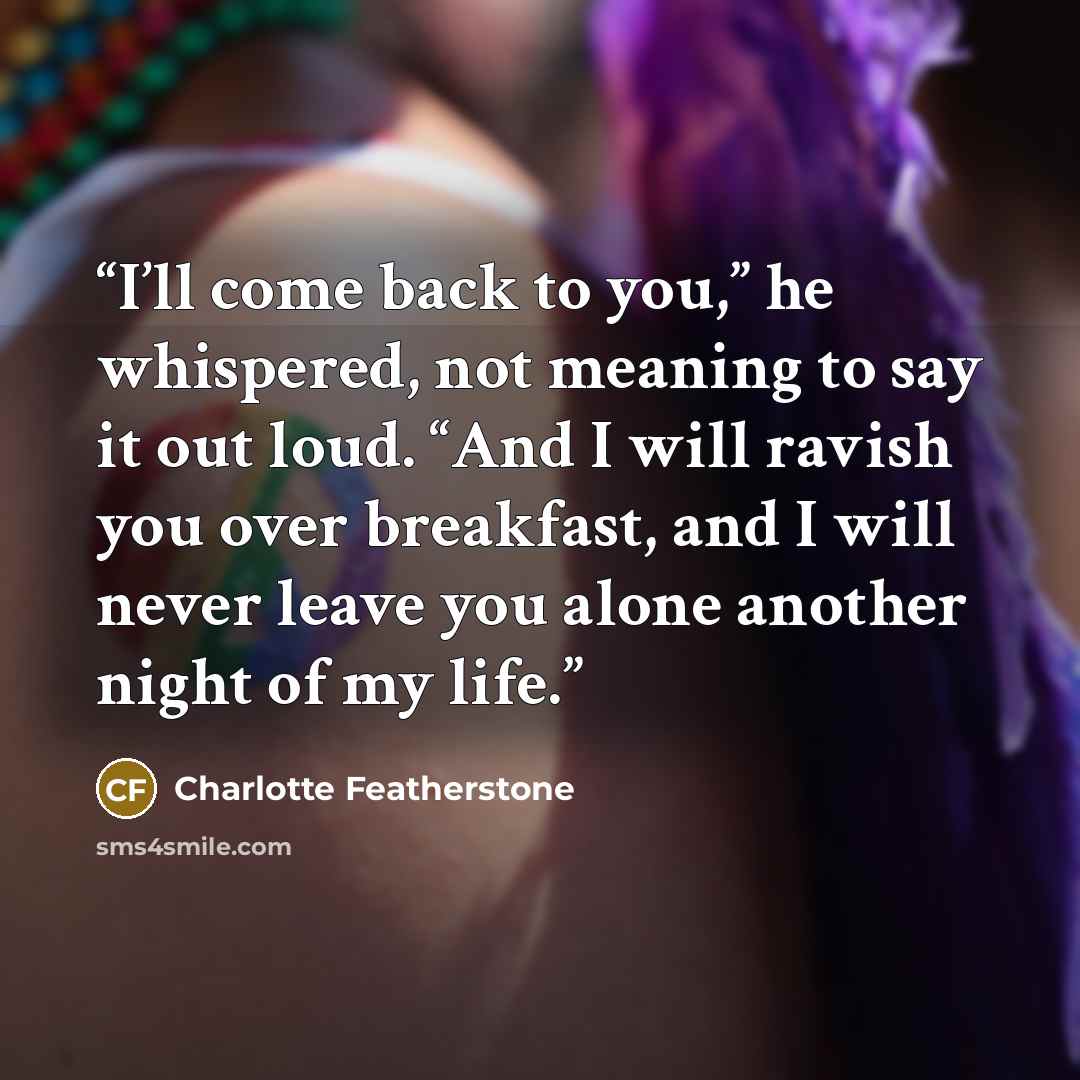 “I’ll come back to you,” he whispered, not meaning to say it out loud. “And I will ravish you over breakfast, and I will never leave you alone another night of my life.” quote by Charlotte Featherstone
