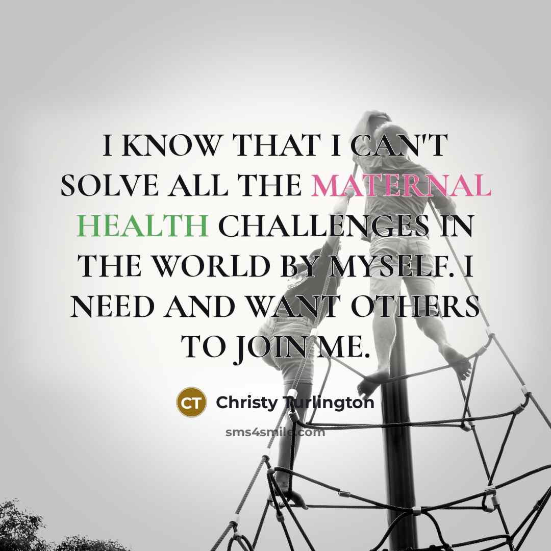 “I KNOW THAT I CAN'T SOLVE ALL THE MATERNAL HEALTH CHALLENGES IN THE WORLD BY MYSELF. I NEED AND WANT OTHERS TO JOIN ME.” quote by Christy Turlington