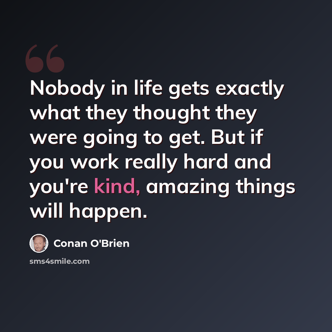 “Nobody in life gets exactly what they thought they were going to get. But if you work really hard and you're kind, amazing things will happen.” quote by Conan O'Brien