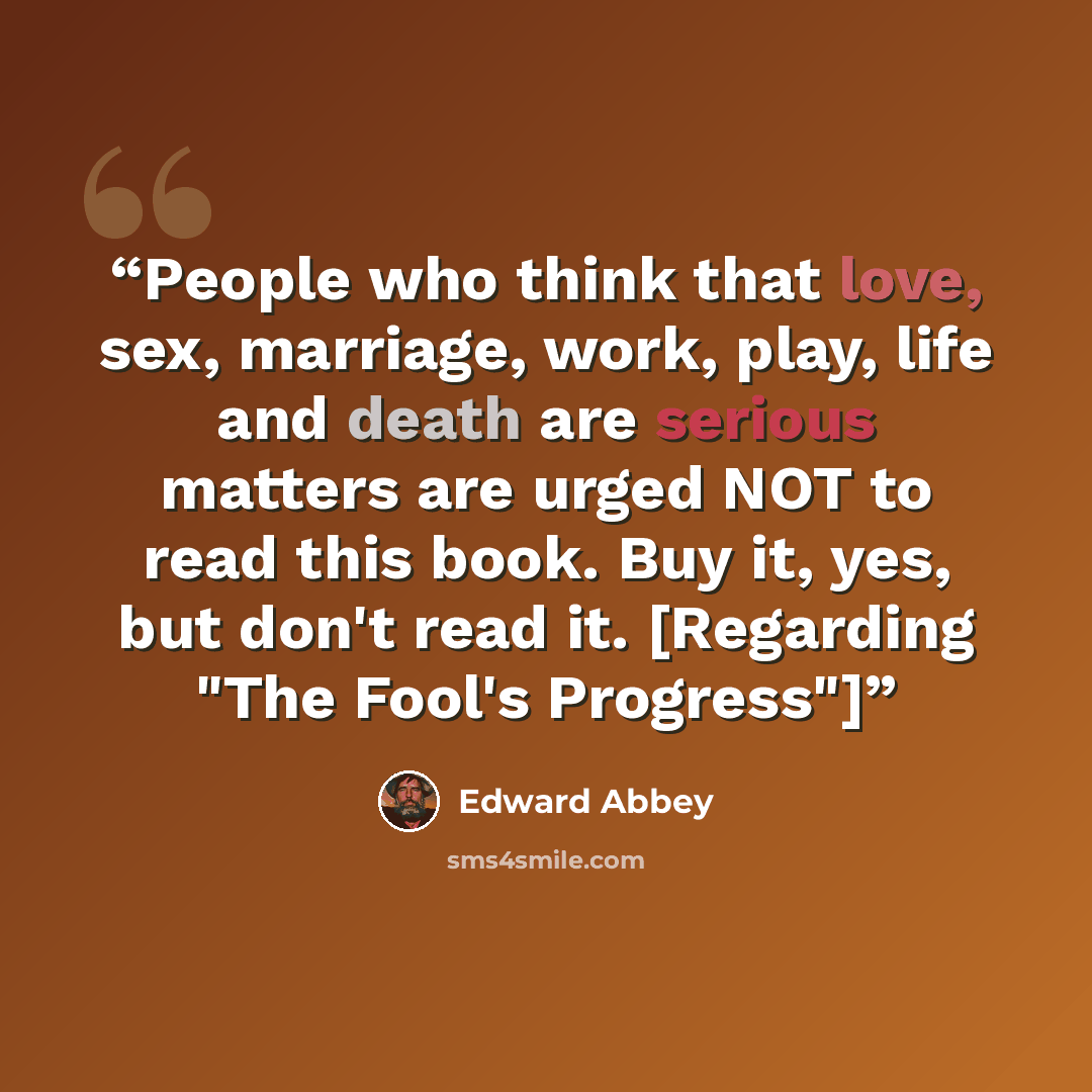 “People who think that love, sex, marriage, work, play, life and death are serious matters are urged NOT to read this book. Buy it, yes, but don't read it. [Regarding "The Fool's Progress"]” quote by Edward Abbey