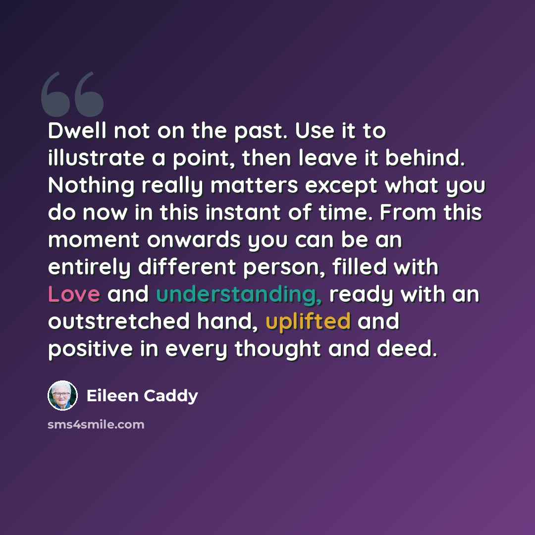 “Dwell not on the past. Use it to illustrate a point, then leave it behind. Nothing really matters except what you do now in this instant of time. From this moment onwards you can be an entirely different person, filled with Love and understanding, ready with an outstretched hand, uplifted and…” quote by Eileen Caddy