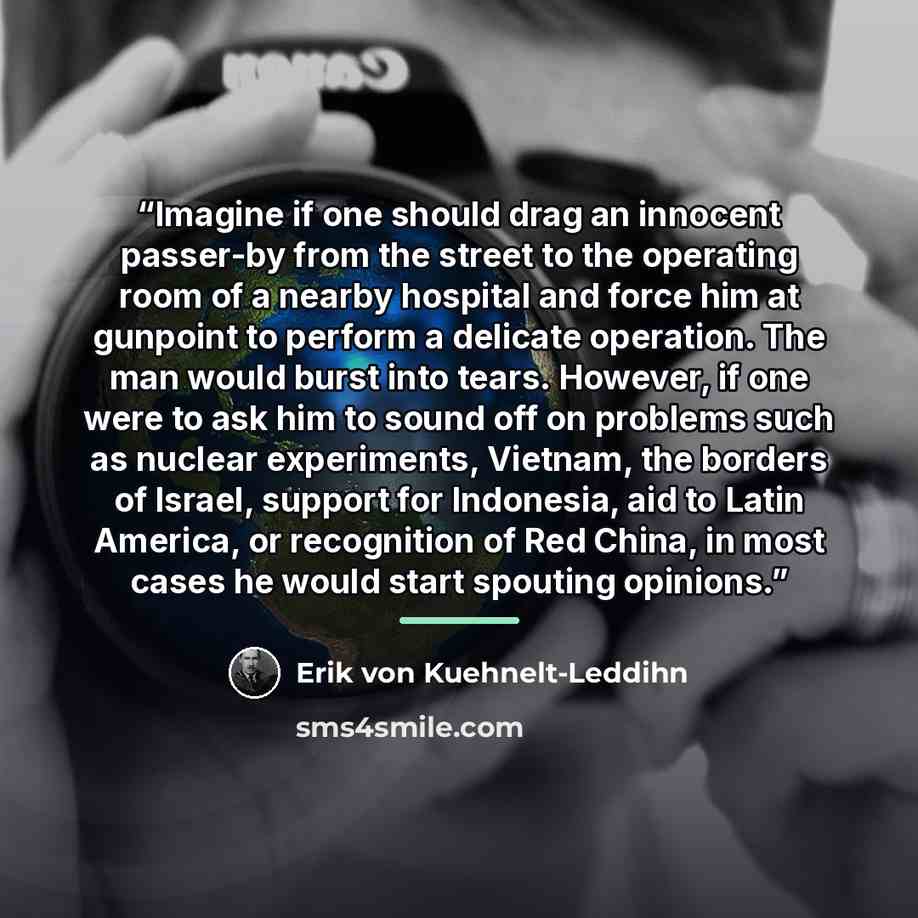 “Imagine if one should drag an innocent passer-by from the street to the operating room of a nearby hospital and force him at gunpoint to perform a delicate operation. The man would burst into tears. However, if one were to ask him to sound off on problems such as nuclear experiments, Vietnam, the…” quote by Erik von Kuehnelt-Leddihn