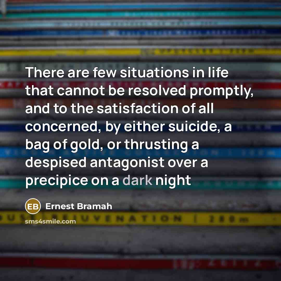 “There are few situations in life that cannot be resolved promptly, and to the satisfaction of all concerned, by either suicide, a bag of gold, or thrusting a despised antagonist over a precipice on a dark night” quote by Ernest Bramah