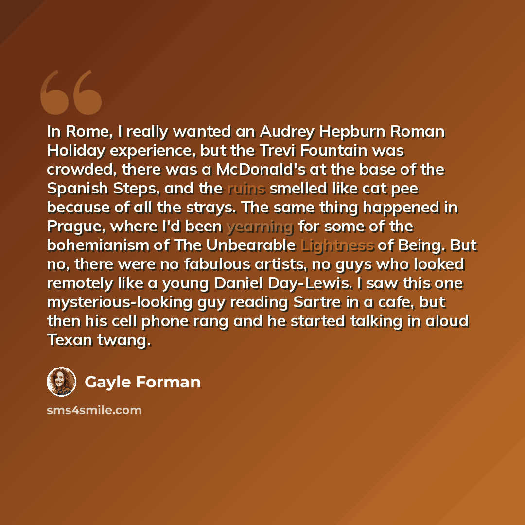 “In Rome, I really wanted an Audrey Hepburn Roman Holiday experience, but the Trevi Fountain was crowded, there was a McDonald's at the base of the Spanish Steps, and the ruins smelled like cat pee because of all the strays. The same thing happened in Prague, where I'd been yearning for some of the…” quote by Gayle Forman