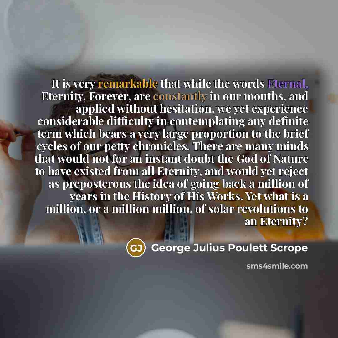 “It is very remarkable that while the words Eternal, Eternity, Forever, are constantly in our mouths, and applied without hesitation, we yet experience considerable difficulty in contemplating any definite term which bears a very large proportion to the brief cycles of our petty chronicles. There…” quote by George Julius Poulett Scrope