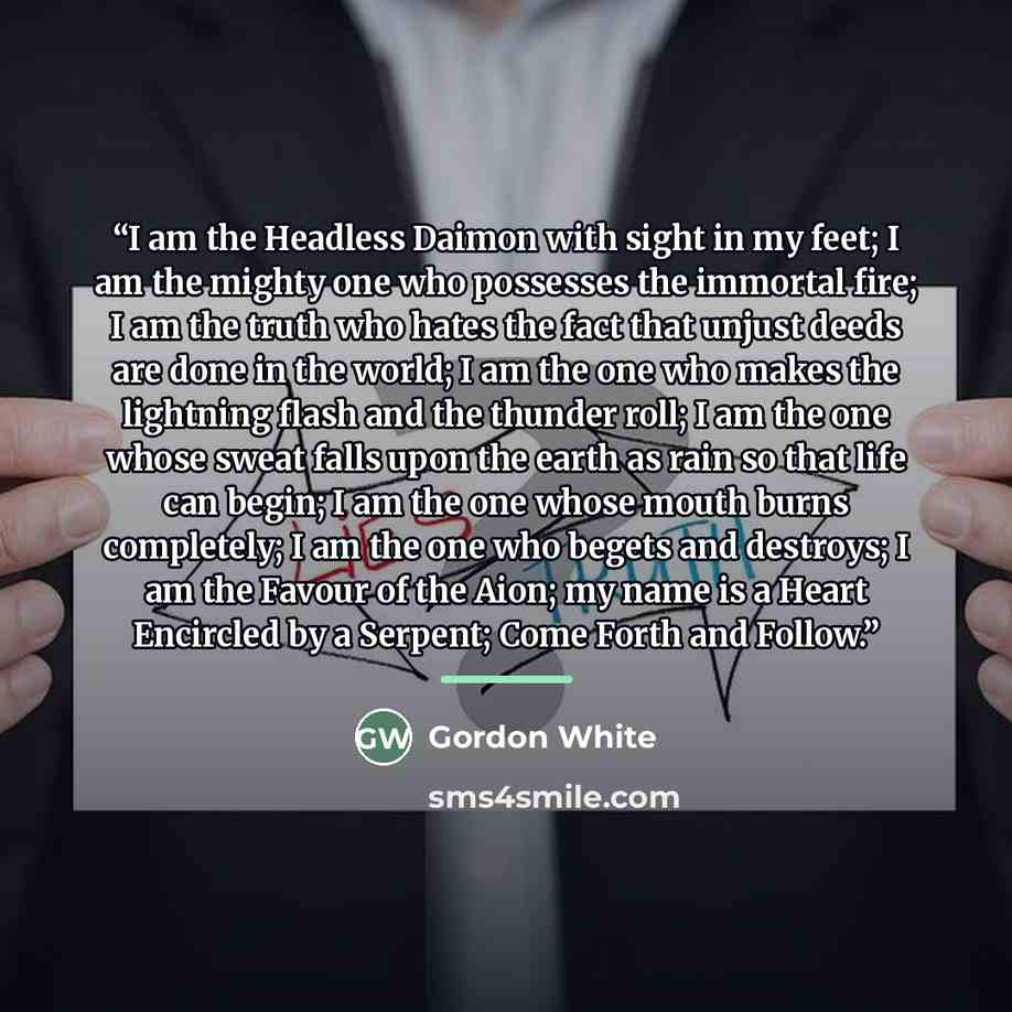 “I am the Headless Daimon with sight in my feet; I am the mighty one who possesses the immortal fire; I am the truth who hates the fact that unjust deeds are done in the world; I am the one who makes the lightning flash and the thunder roll; I am the one whose sweat falls upon the earth as rain so…” quote by Gordon White
