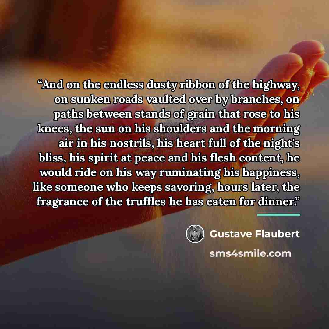 “And on the endless dusty ribbon of the highway, on sunken roads vaulted over by branches, on paths between stands of grain that rose to his knees, the sun on his shoulders and the morning air in his nostrils, his heart full of the night's bliss, his spirit at peace and his flesh content, he would…” quote by Gustave Flaubert