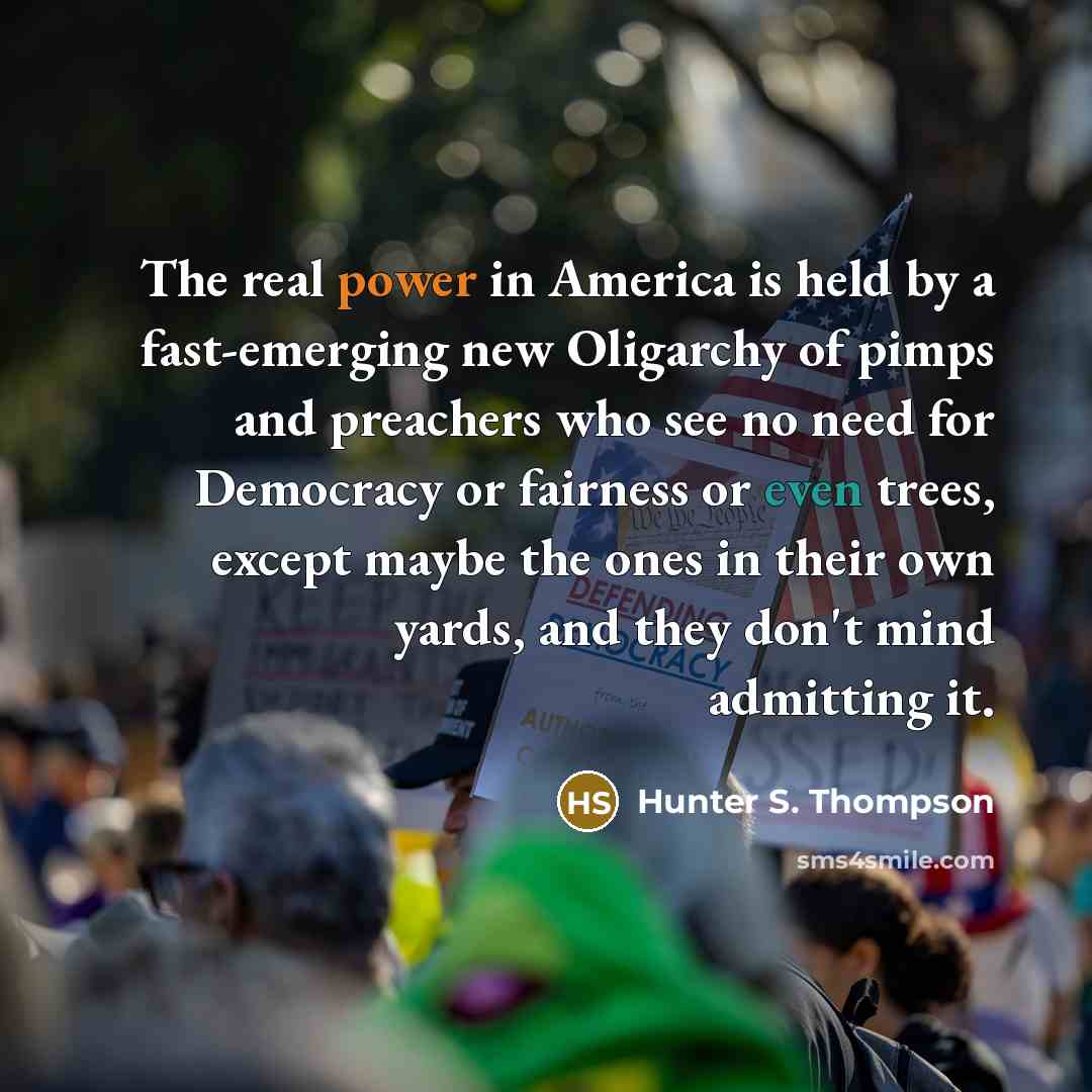 “The real power in America is held by a fast-emerging new Oligarchy of pimps and preachers who see no need for Democracy or fairness or even trees, except maybe the ones in their own yards, and they don't mind admitting it.” quote by Hunter S. Thompson