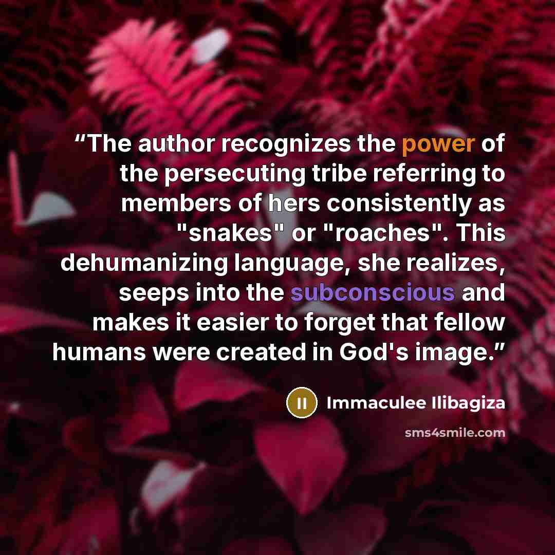 “The author recognizes the power of the persecuting tribe referring to members of hers consistently as "snakes" or "roaches". This dehumanizing language, she realizes, seeps into the subconscious and makes it easier to forget that fellow humans were created in God's image.” quote by Immaculee Ilibagiza