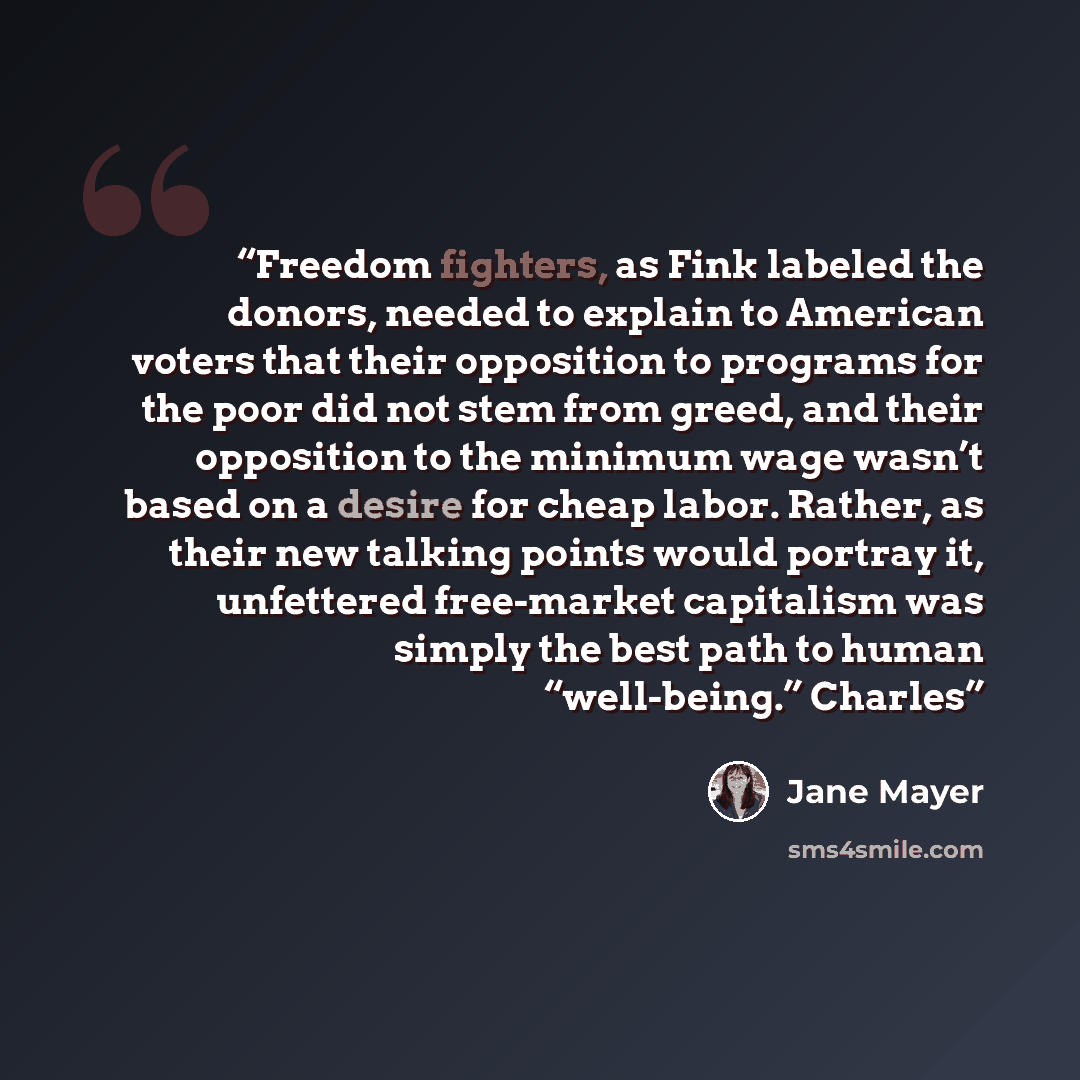 “Freedom fighters, as Fink labeled the donors, needed to explain to American voters that their opposition to programs for the poor did not stem from greed, and their opposition to the minimum wage wasn’t based on a desire for cheap labor. Rather, as their new talking points would portray it…” quote by Jane Mayer