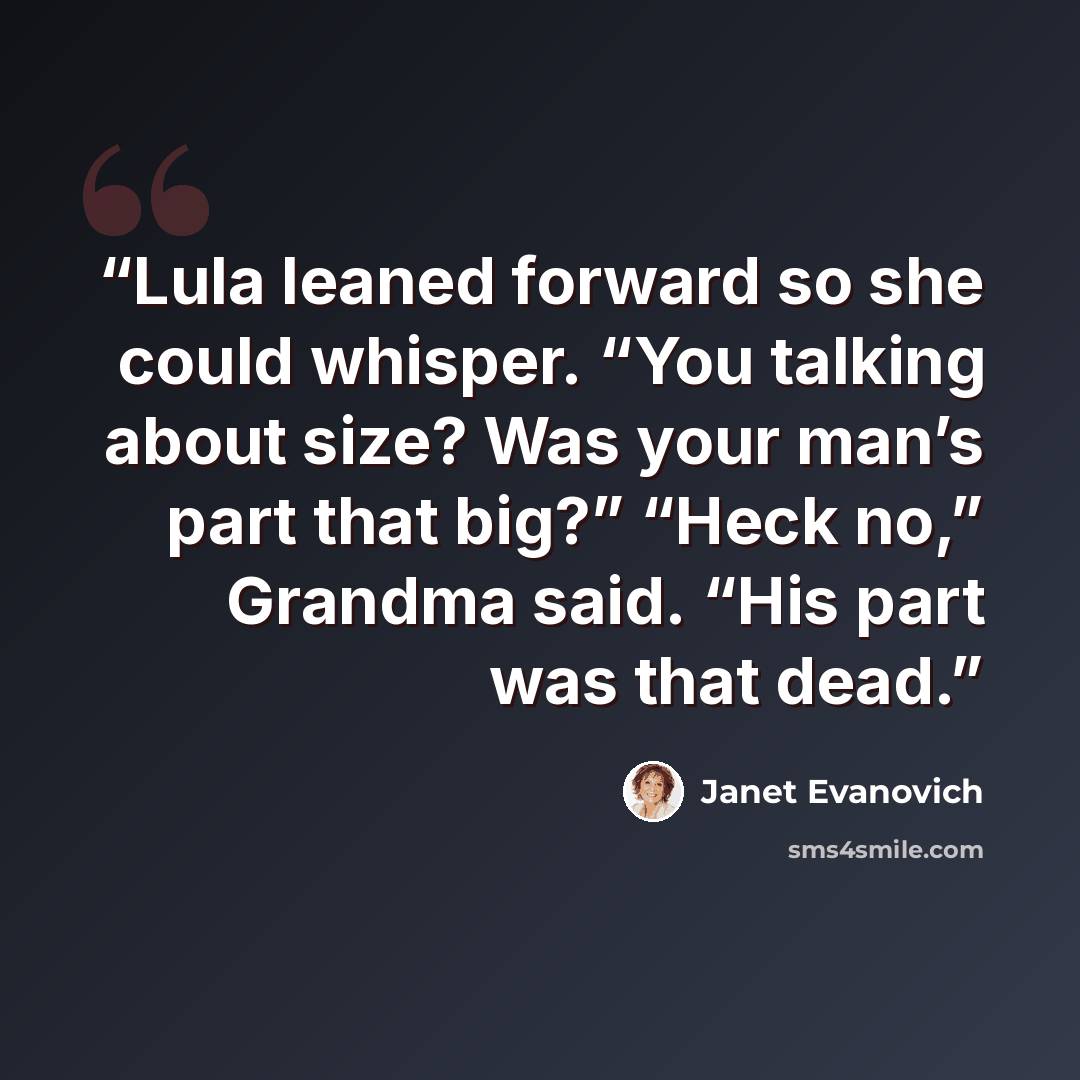 “Lula leaned forward so she could whisper. “You talking about size? Was your man’s part that big?” “Heck no,” Grandma said. “His part was that dead.” quote by Janet Evanovich
