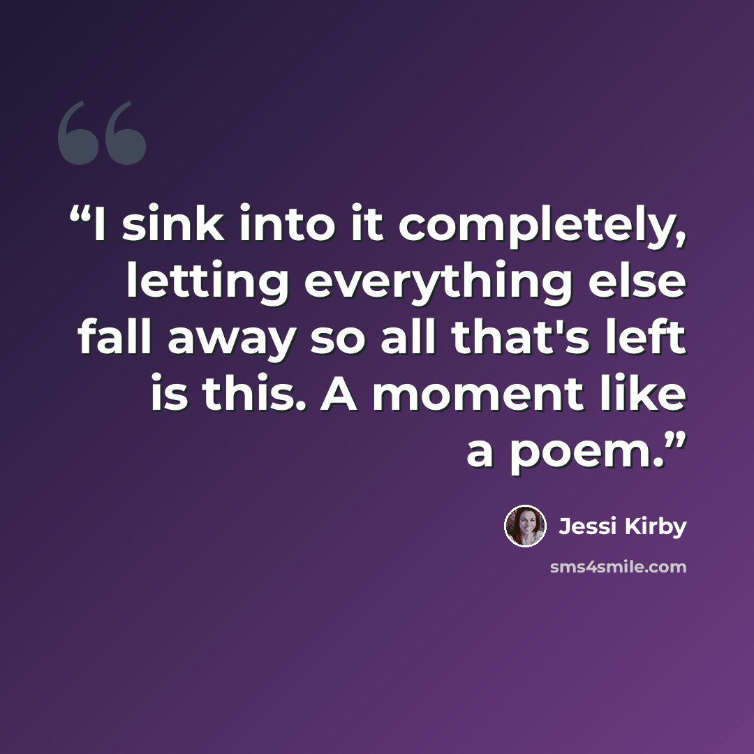 “I sink into it completely, letting everything else fall away so all that's left is this. A moment like a poem.” quote by Jessi Kirby