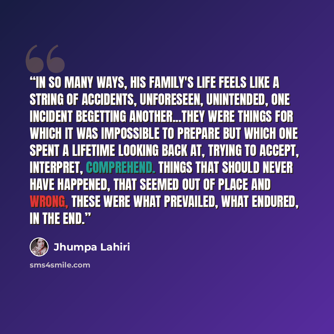 “In so many ways, his family's life feels like a string of accidents, unforeseen, unintended, one incident begetting another...They were things for which it was impossible to prepare but which one spent a lifetime looking back at, trying to accept, interpret, comprehend. Things that should never…” quote by Jhumpa Lahiri